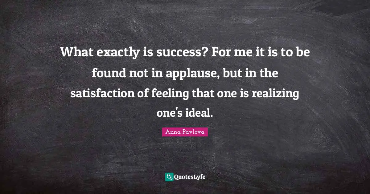 What exactly is success? For me it is to be found not in applause, but in the satisfaction of feeling that one is realizing one's ideal.