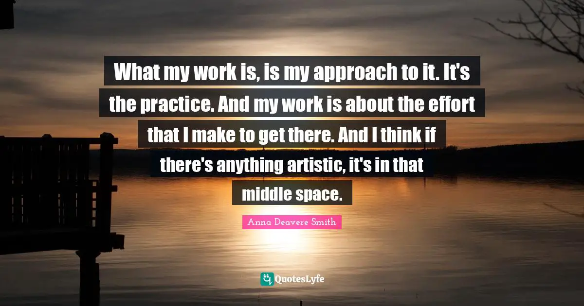 What my work is, is my approach to it. It's the practice. And my work is about the effort that I make to get there. And I think if there's anything artistic, it's in that middle space.