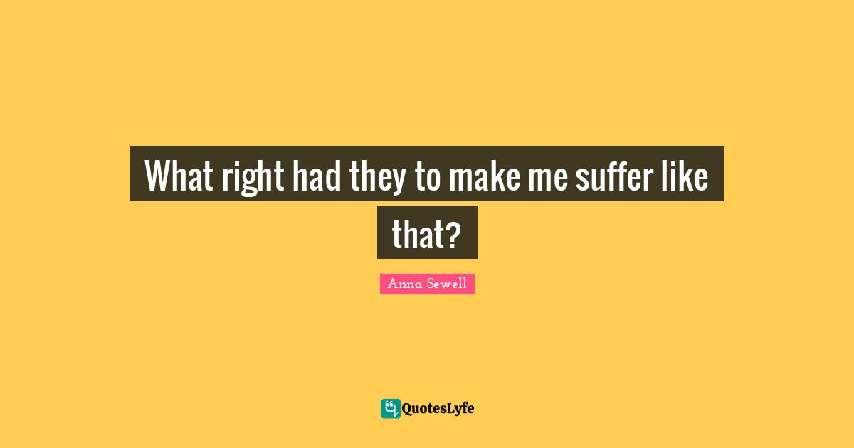 What right had they to make me suffer like that?