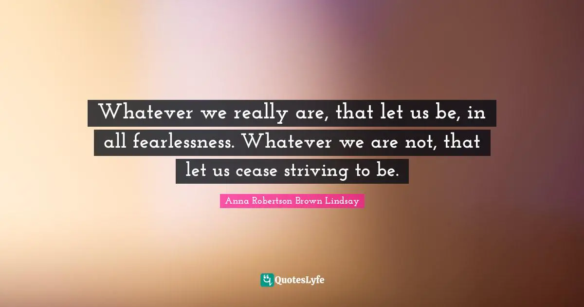Whatever we really are, that let us be, in all fearlessness. Whatever we are not, that let us cease striving to be.