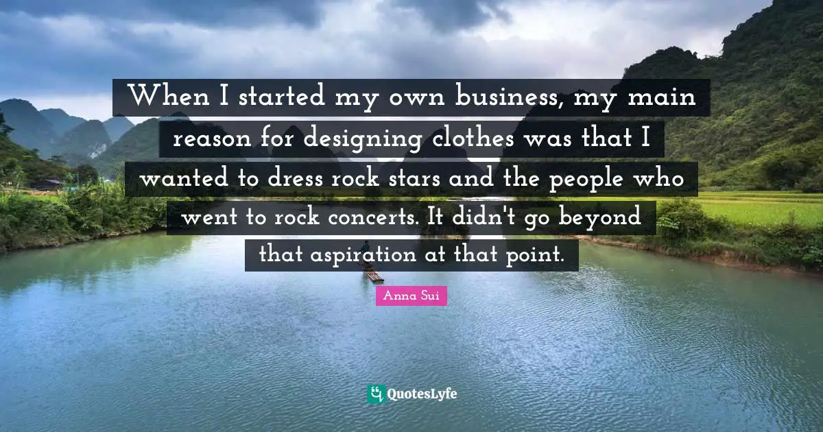 When I started my own business, my main reason for designing clothes was that I wanted to dress rock stars and the people who went to rock concerts. It didn't go beyond that aspiration at that point.