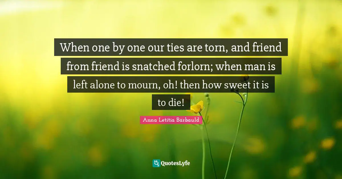 Anna Letitia Barbauld Quotes: "When one by one our ties are torn, and friend from friend is snatched forlorn; when man is left alone to mourn, oh! then how sweet it is to die!"