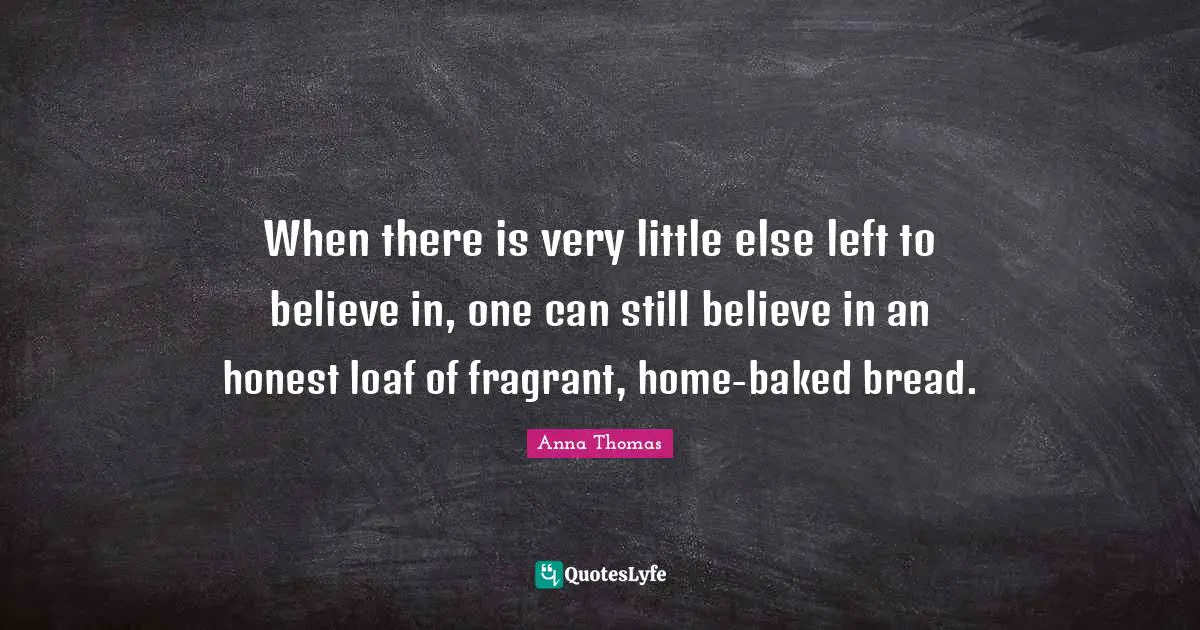 When there is very little else left to believe in, one can still believe in an honest loaf of fragrant, home-baked bread.