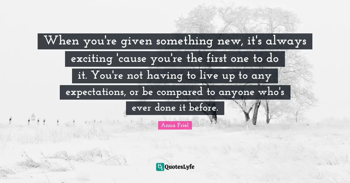 When you're given something new, it's always exciting 'cause you're the first one to do it. You're not having to live up to any expectations, or be compared to anyone who's ever done it before.