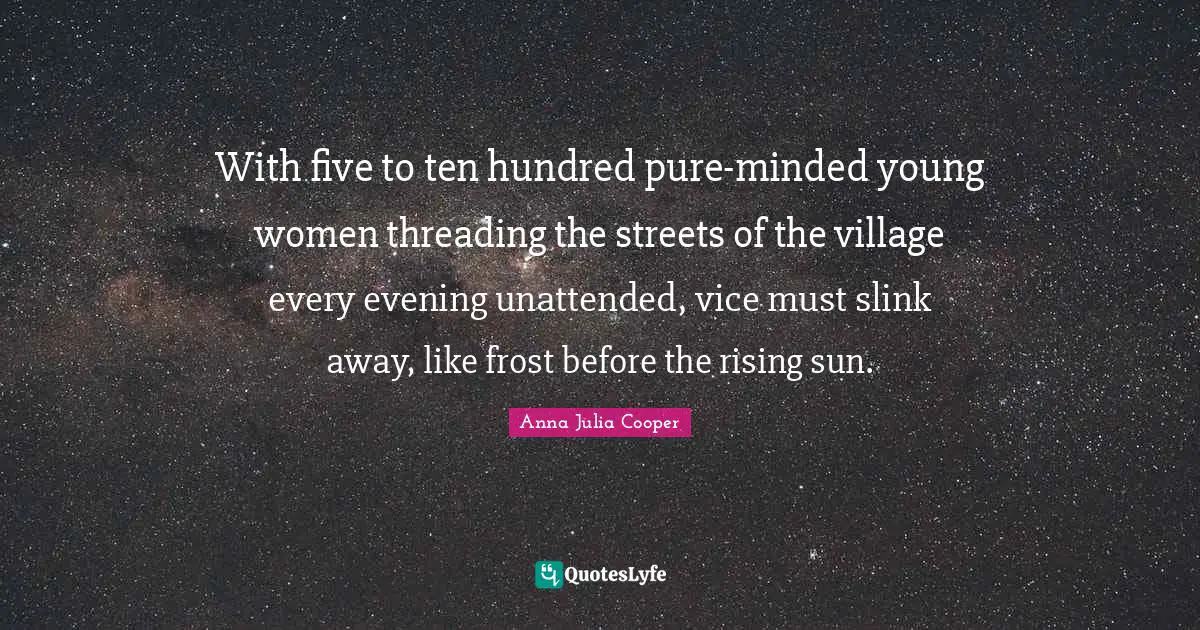 Anna Julia Cooper Quotes: "With five to ten hundred pure-minded young women threading the streets of the village every evening unattended, vice must slink away, like frost before the rising sun."