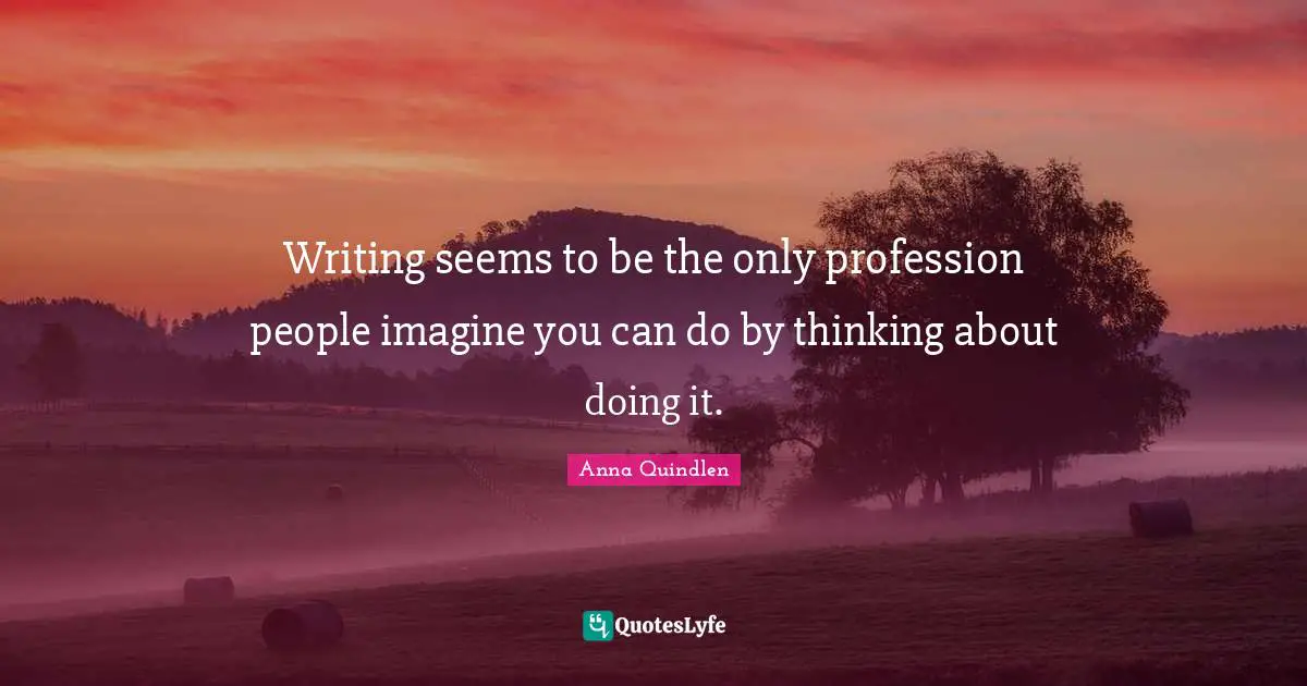 Writing seems to be the only profession people imagine you can do by thinking about doing it.