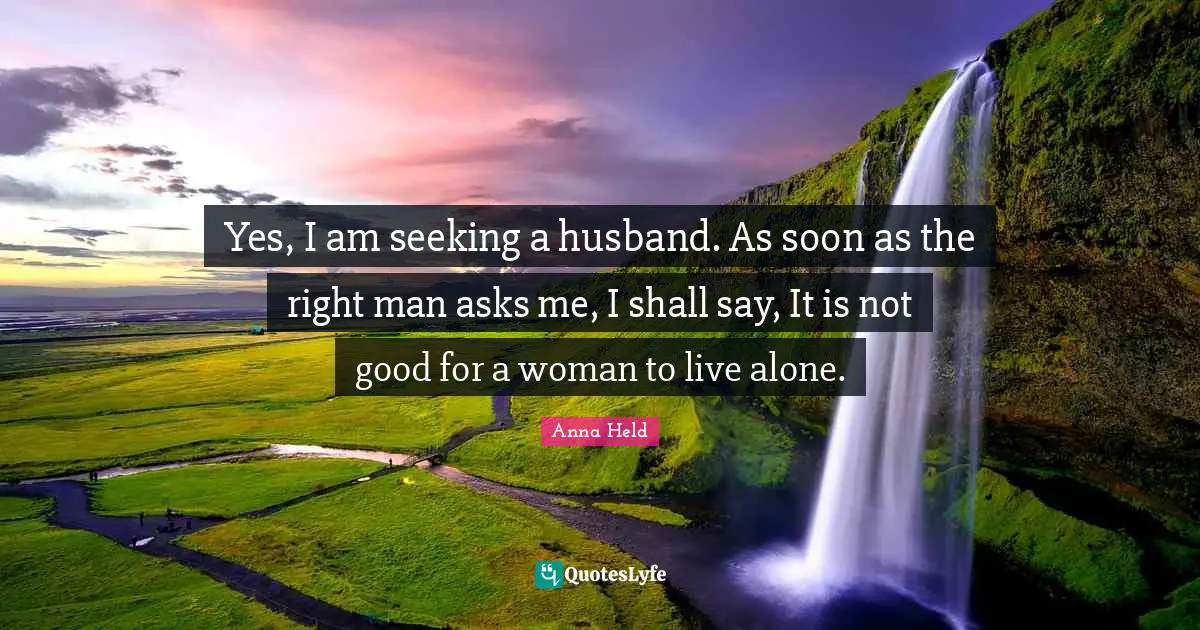 Yes, I am seeking a husband. As soon as the right man asks me, I shall say, It is not good for a woman to live alone.