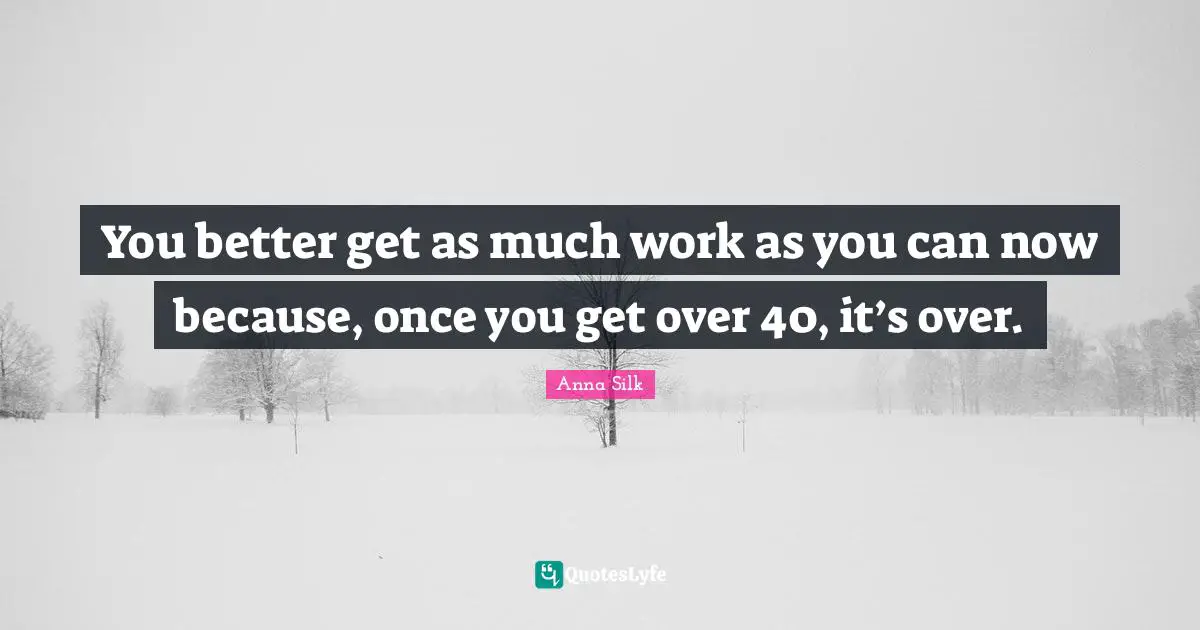 You better get as much work as you can now because, once you get over 40, it’s over.