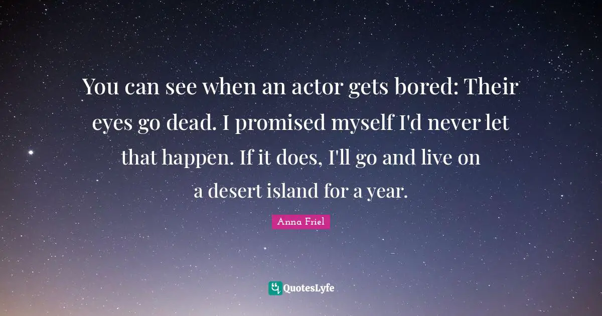 You can see when an actor gets bored: Their eyes go dead. I promised myself I'd never let that happen. If it does, I'll go and live on a desert island for a year.