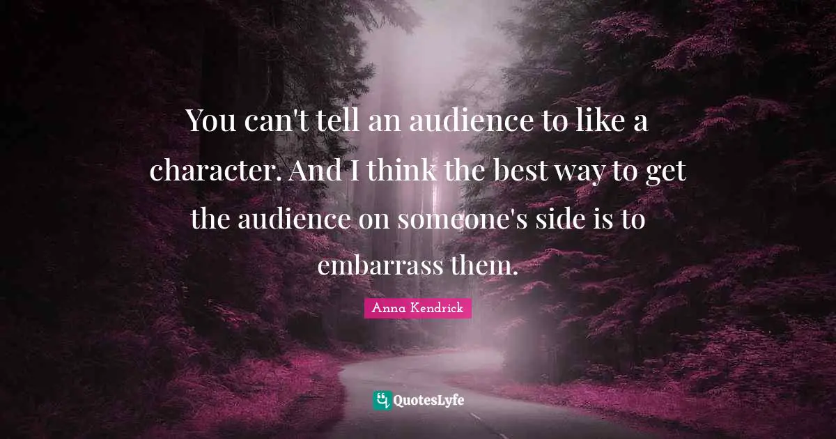 Anna Kendrick Quotes: "You can't tell an audience to like a character. And I think the best way to get the audience on someone's side is to embarrass them."