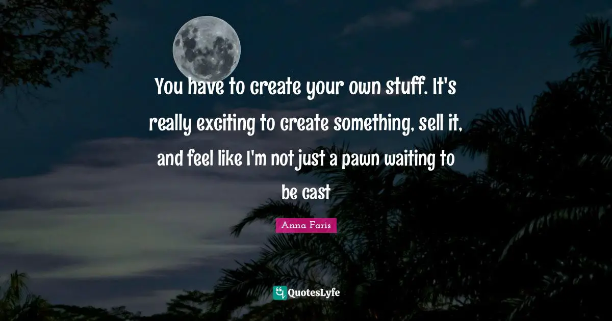 You have to create your own stuff. It's really exciting to create something, sell it, and feel like I'm not just a pawn waiting to be cast