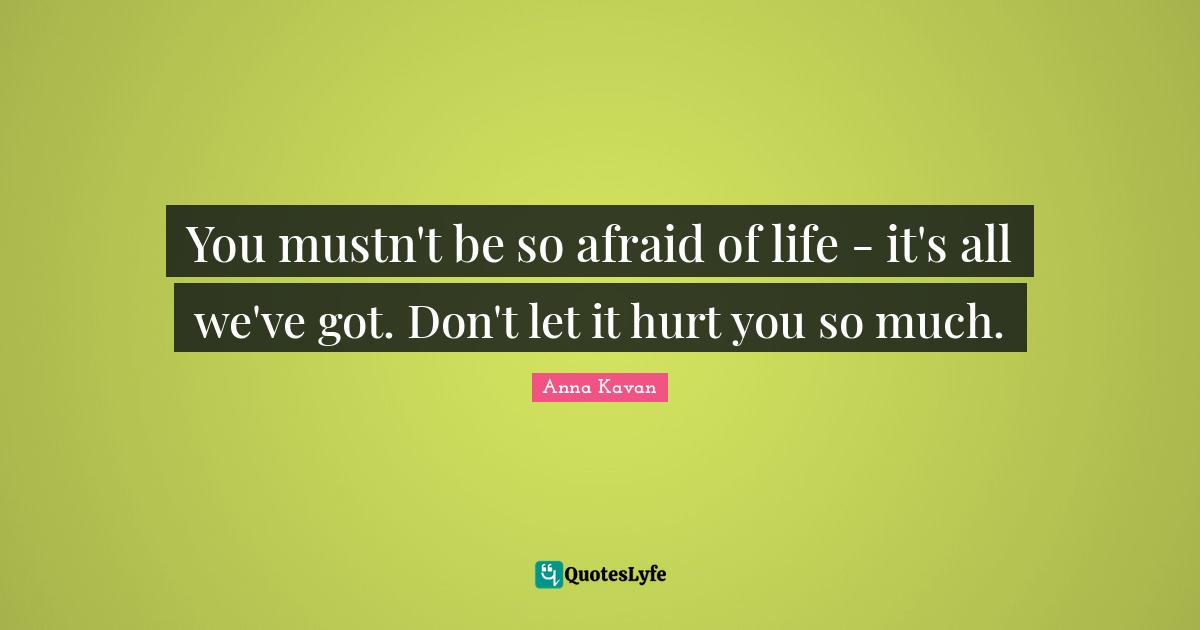 You mustn't be so afraid of life - it's all we've got. Don't let it hurt you so much.