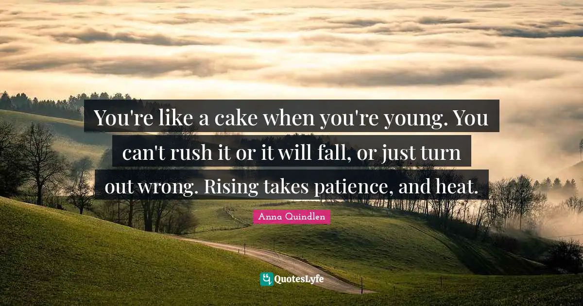 You're like a cake when you're young. You can't rush it or it will fall, or just turn out wrong. Rising takes patience, and heat.