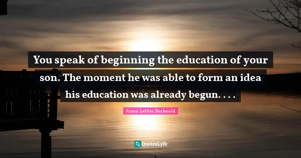 You speak of beginning the education of your son. The moment he was able to form an idea his education was already begun. . . .