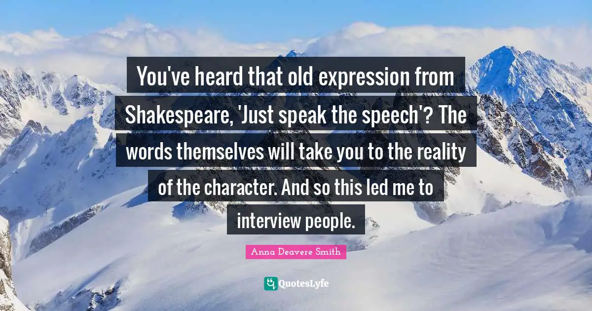 You've heard that old expression from Shakespeare, 'Just speak the speech'? The words themselves will take you to the reality of the character. And so this led me to interview people.