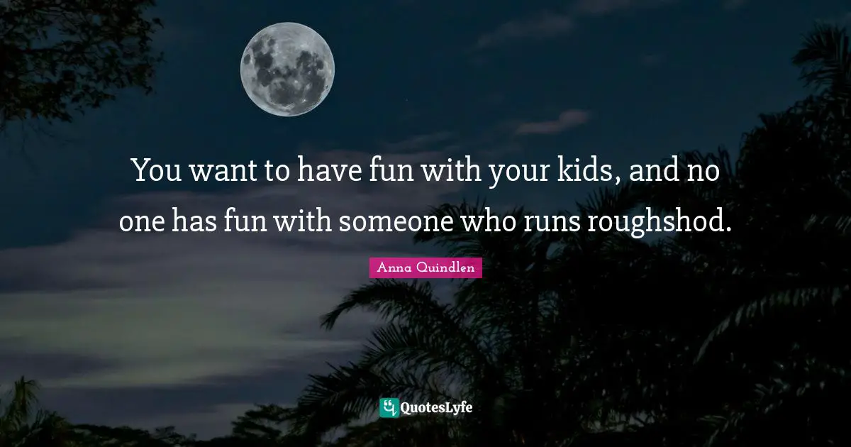 You want to have fun with your kids, and no one has fun with someone who runs roughshod.