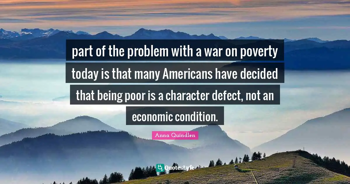 part of the problem with a war on poverty today is that many Americans have decided that being poor is a character defect, not an economic condition.