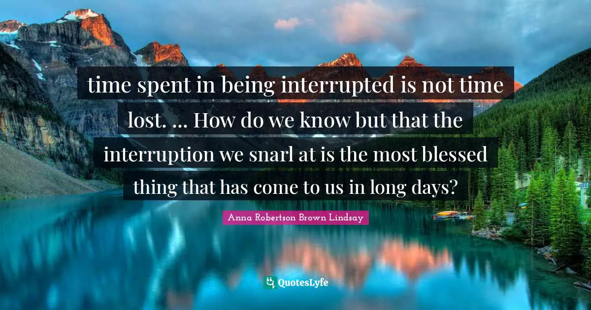 Spent Quotes: "time spent in being interrupted is not time lost. ... How do we know but that the interruption we snarl at is the most blessed thing that has come to us in long days?"