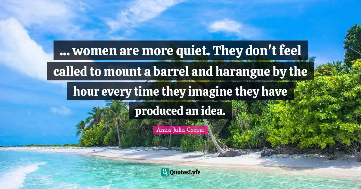 Anna Julia Cooper Quotes: "... women are more quiet. They don't feel called to mount a barrel and harangue by the hour every time they imagine they have produced an idea."