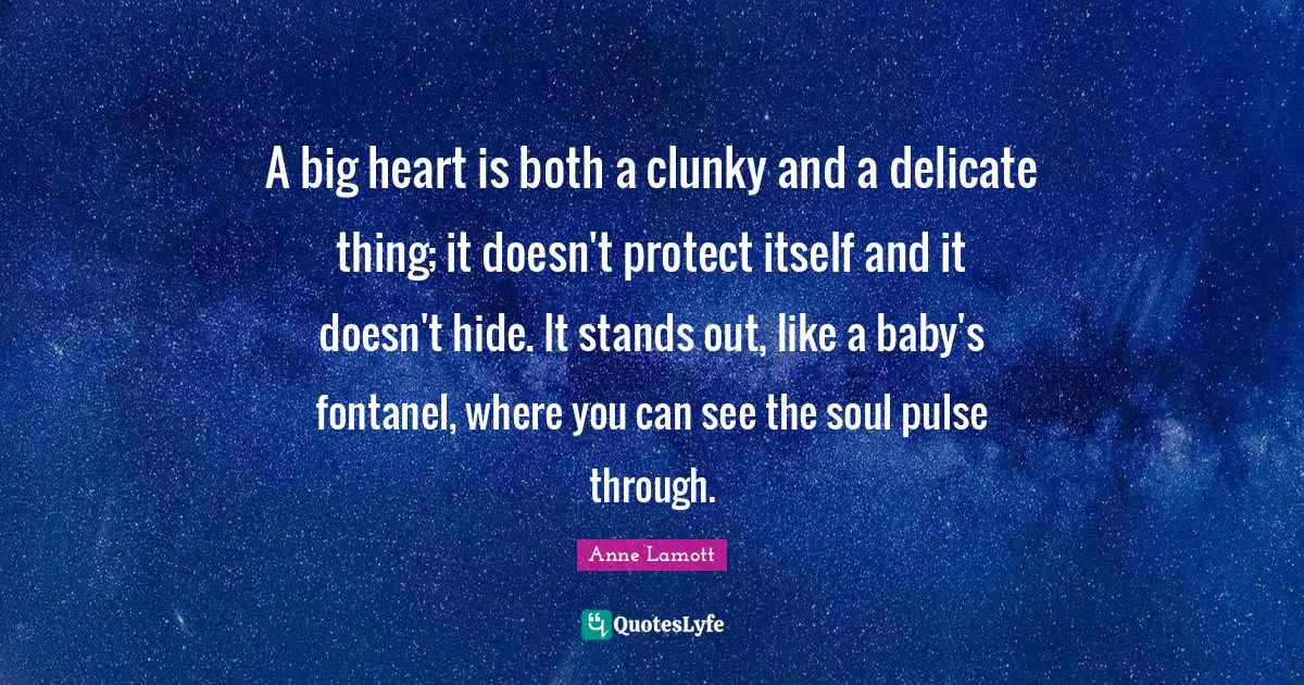 A big heart is both a clunky and a delicate thing; it doesn't protect itself and it doesn't hide. It stands out, like a baby's fontanel, where you can see the soul pulse through.