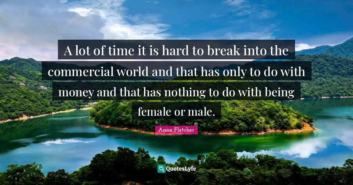 A lot of time it is hard to break into the commercial world and that has only to do with money and that has nothing to do with being female or male.