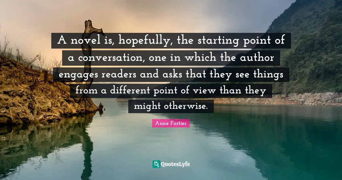 A novel is, hopefully, the starting point of a conversation, one in which the author engages readers and asks that they see things from a different point of view than they might otherwise.