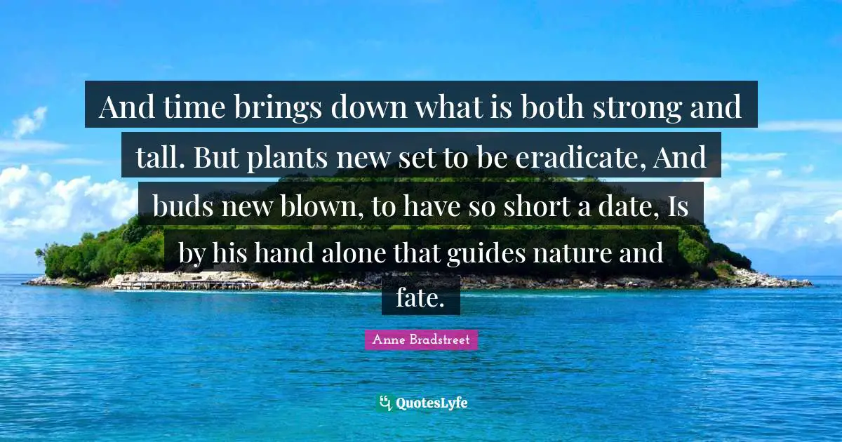 Anne Bradstreet Quotes: "And time brings down what is both strong and tall. But plants new set to be eradicate, And buds new blown, to have so short a date, Is by his hand alone that guides nature and fate."
