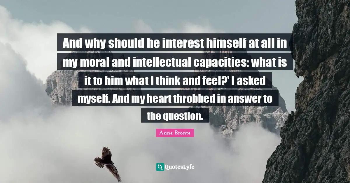 Anne Bronte Quotes: "And why should he interest himself at all in my moral and intellectual capacities: what is it to him what I think and feel?' I asked myself. And my heart throbbed in answer to the question."