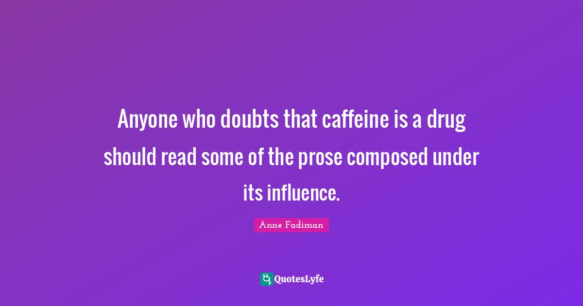 Anyone who doubts that caffeine is a drug should read some of the prose composed under its influence.