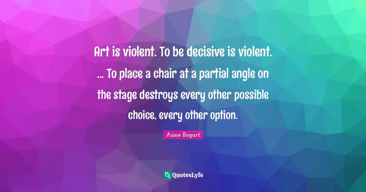 Art is violent. To be decisive is violent. ... To place a chair at a partial angle on the stage destroys every other possible choice, every other option.