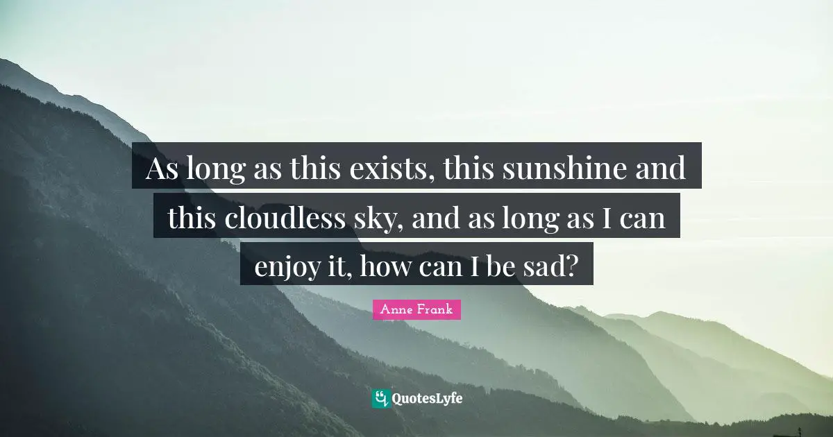 As long as this exists, this sunshine and this cloudless sky, and as long as I can enjoy it, how can I be sad?