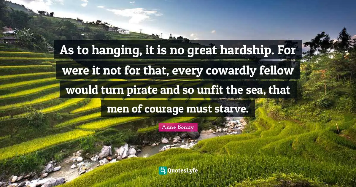 As to hanging, it is no great hardship. For were it not for that, every cowardly fellow would turn pirate and so unfit the sea, that men of courage must starve.