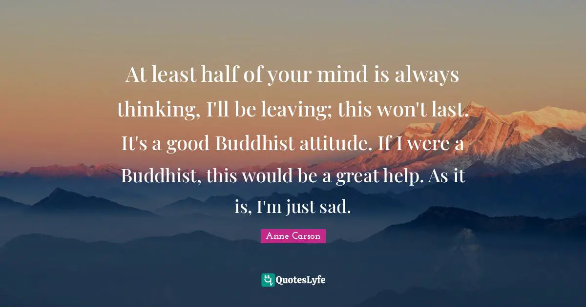 At least half of your mind is always thinking, I'll be leaving; this won't last. It's a good Buddhist attitude. If I were a Buddhist, this would be a great help. As it is, I'm just sad.