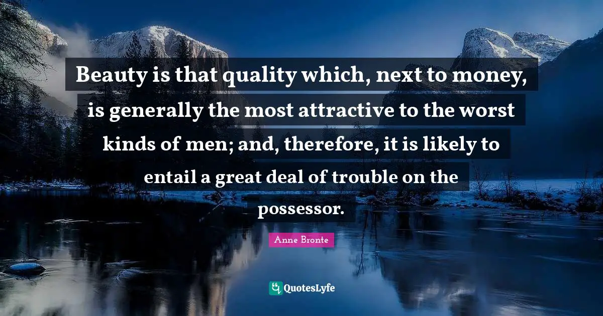 Anne Bronte Quotes: "Beauty is that quality which, next to money, is generally the most attractive to the worst kinds of men; and, therefore, it is likely to entail a great deal of trouble on the possessor."