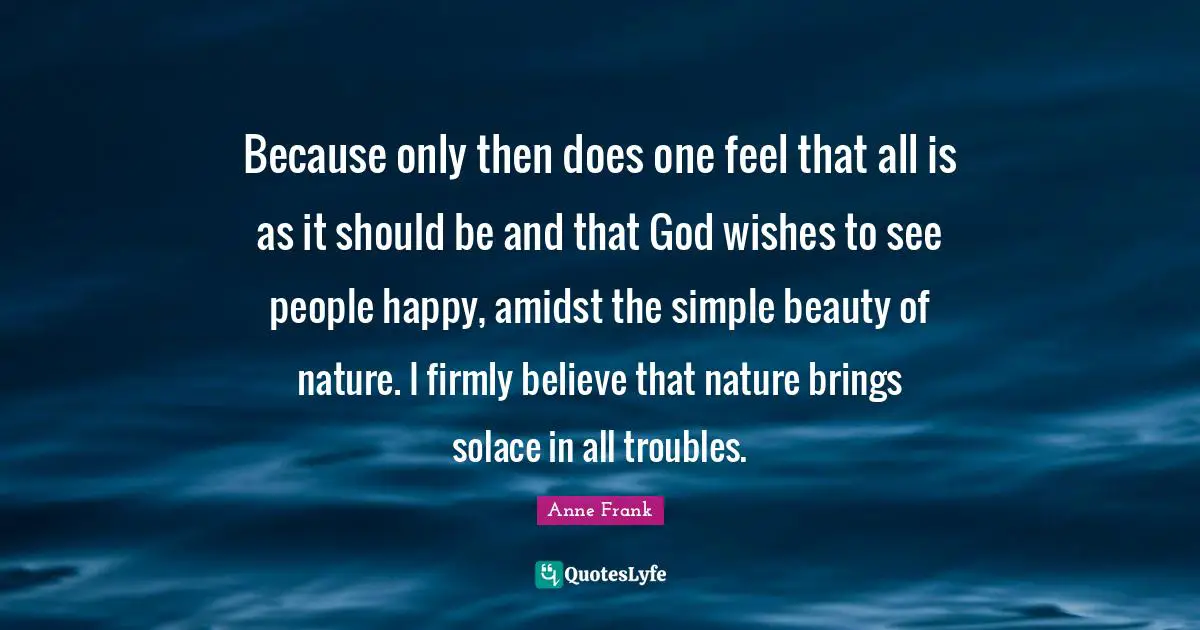 Because only then does one feel that all is as it should be and that God wishes to see people happy, amidst the simple beauty of nature. I firmly believe that nature brings solace in all troubles.