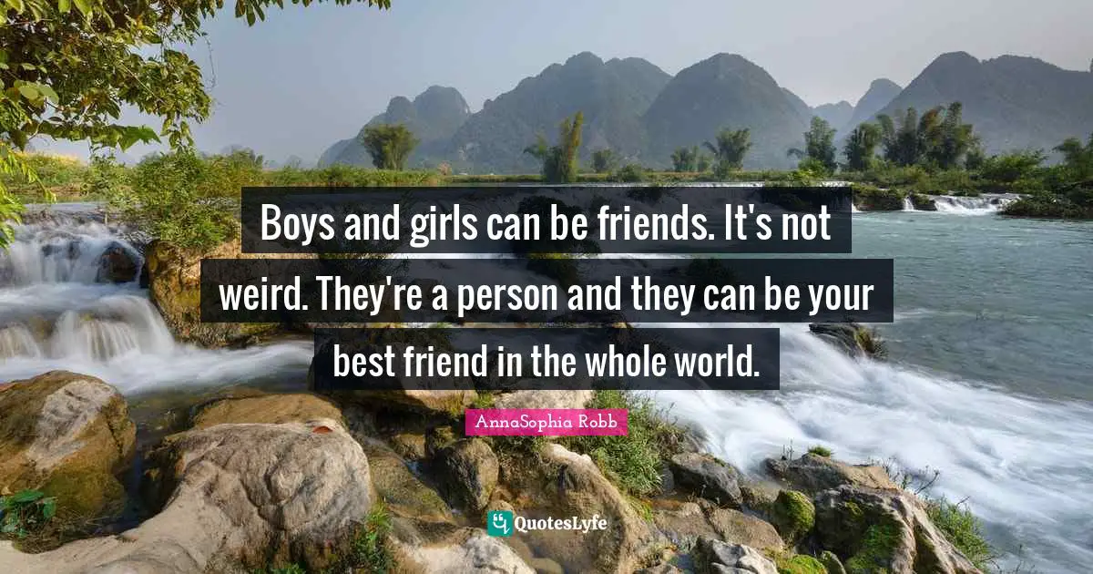 Boys and girls can be friends. It's not weird. They're a person and they can be your best friend in the whole world.