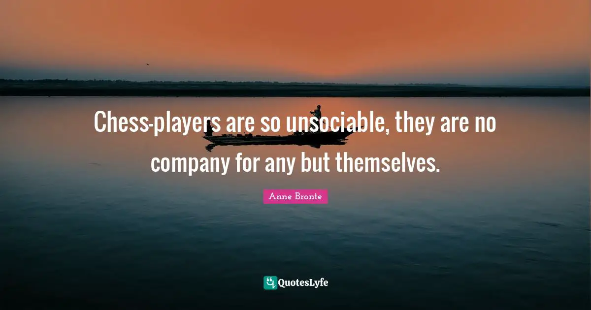 Chess-players are so unsociable, they are no company for any but themselves.