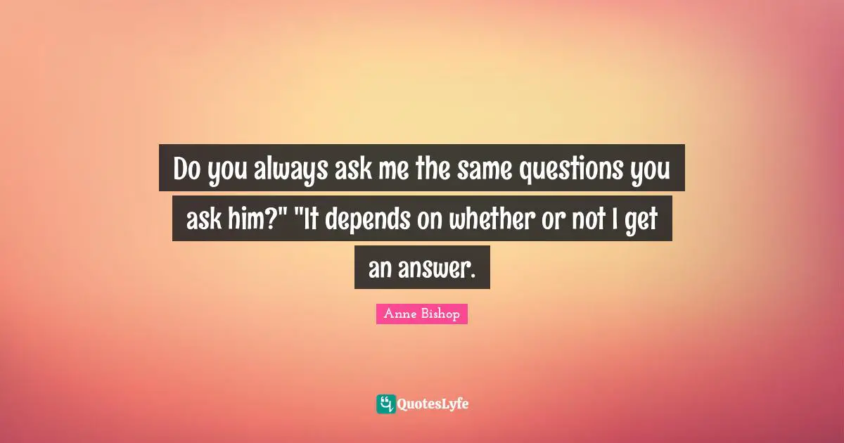 Do you always ask me the same questions you ask him?" "It depends on whether or not I get an answer.