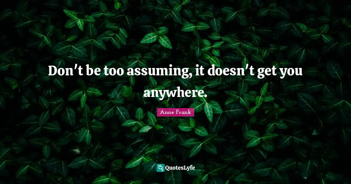 Don't be too assuming, it doesn't get you anywhere.