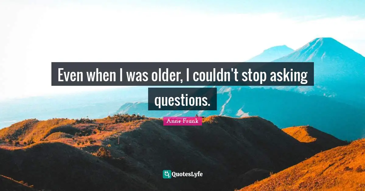 Even when I was older, I couldn't stop asking questions.