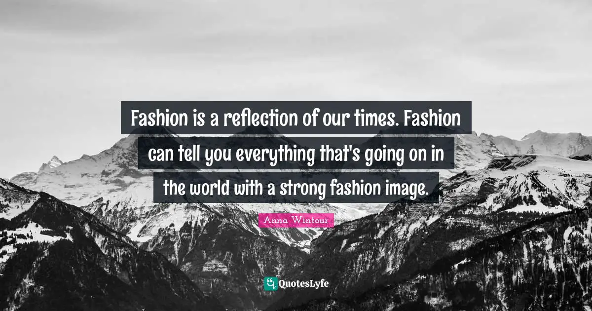 Fashion is a reflection of our times. Fashion can tell you everything that's going on in the world with a strong fashion image.