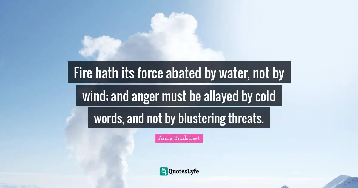 Anne Bradstreet Quotes: "Fire hath its force abated by water, not by wind; and anger must be allayed by cold words, and not by blustering threats."