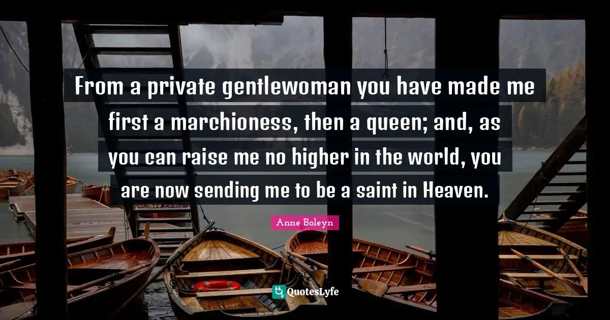 From a private gentlewoman you have made me first a marchioness, then a queen; and, as you can raise me no higher in the world, you are now sending me to be a saint in Heaven.