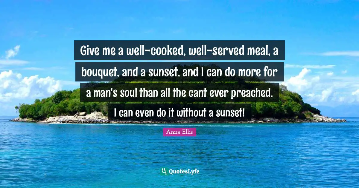 Give me a well-cooked, well-served meal, a bouquet, and a sunset, and I can do more for a man's soul than all the cant ever preached. I can even do it without a sunset!