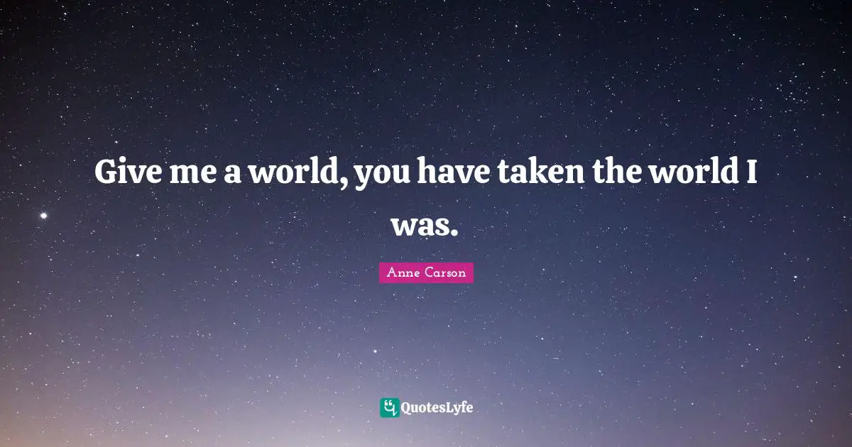 Anne Carson Quotes: "Give me a world, you have taken the world I was."