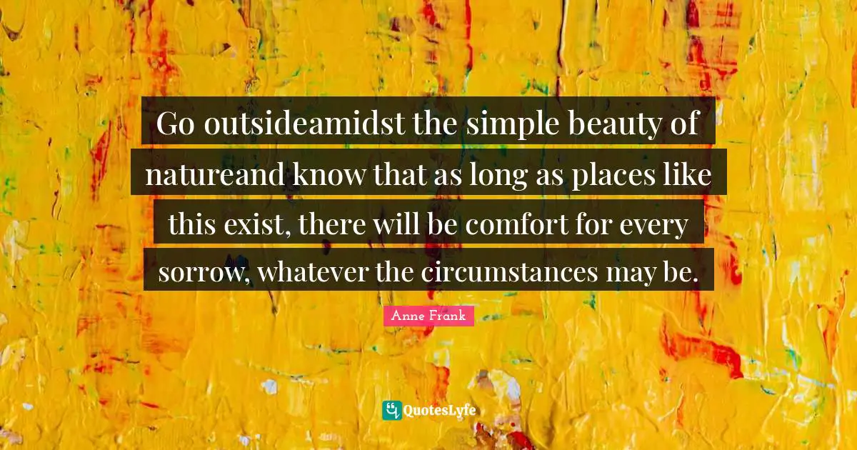 Go outsideamidst the simple beauty of natureand know that as long as places like this exist, there will be comfort for every sorrow, whatever the circumstances may be.