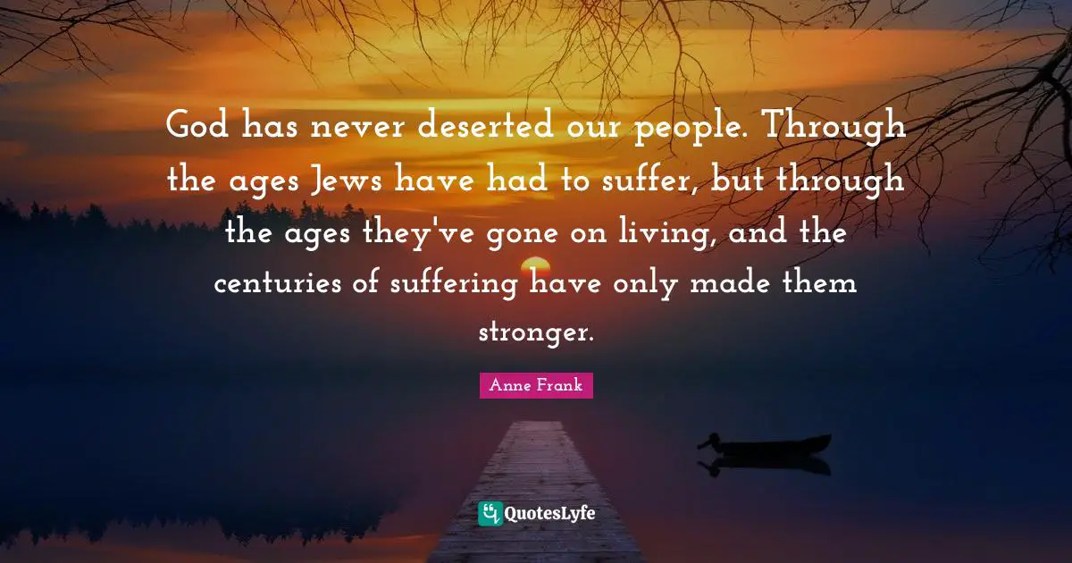 God has never deserted our people. Through the ages Jews have had to suffer, but through the ages they've gone on living, and the centuries of suffering have only made them stronger.