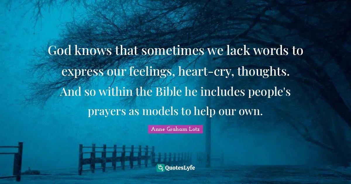 Anne Graham Lotz Quotes: "God knows that sometimes we lack words to express our feelings, heart-cry, thoughts. And so within the Bible he includes people's prayers as models to help our own."