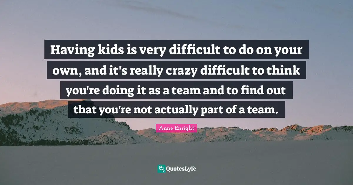 Having kids is very difficult to do on your own, and it's really crazy difficult to think you're doing it as a team and to find out that you're not actually part of a team.