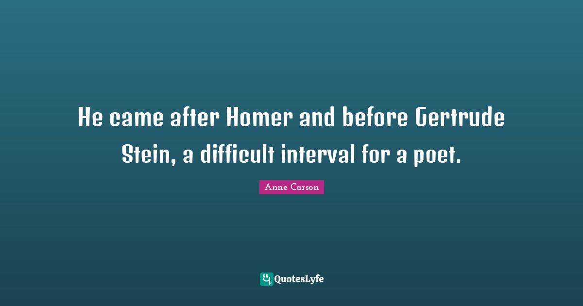 Anne Carson Quotes: "He came after Homer and before Gertrude Stein, a difficult interval for a poet."